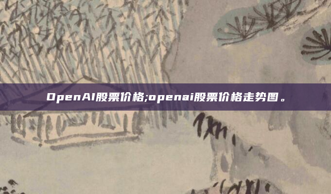 OpenAI股票价格;openai股票价格走势图。