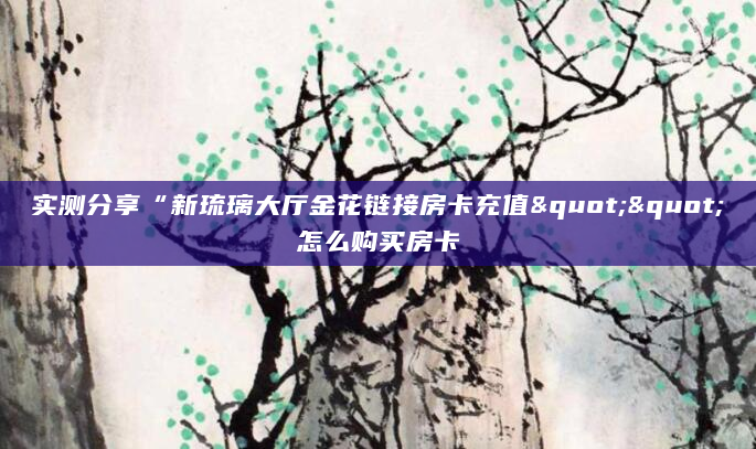 实测分享“新琉璃大厅金花链接房卡充值""怎么购买房卡