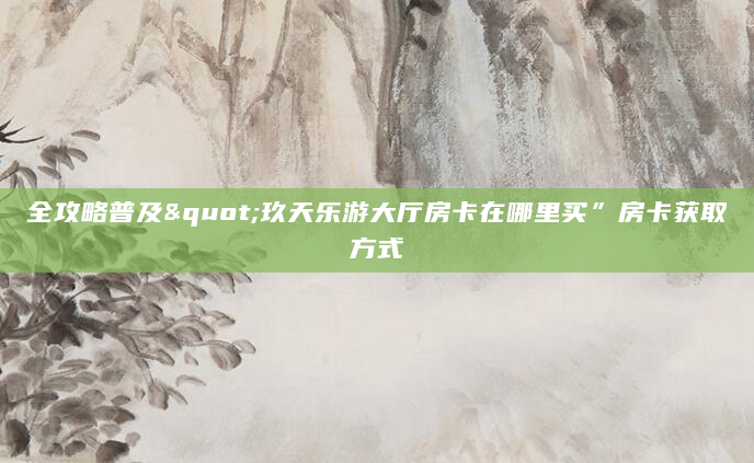全攻略普及"玖天乐游大厅房卡在哪里买”房卡获取方式