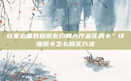 玩家必备教程微友约局大厅金花房卡”详细房卡怎么购买方法
