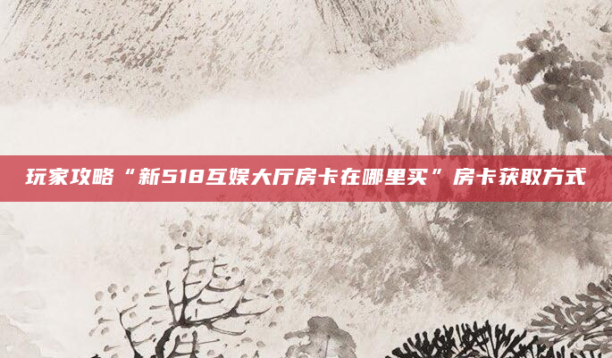 玩家攻略“新518互娱大厅房卡在哪里买”房卡获取方式