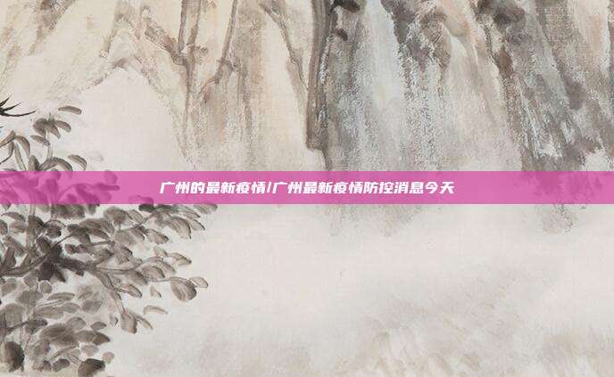 广州的最新疫情/广州最新疫情防控消息