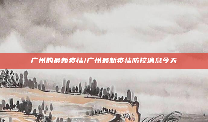 广州的最新疫情/广州最新疫情防控消息今天