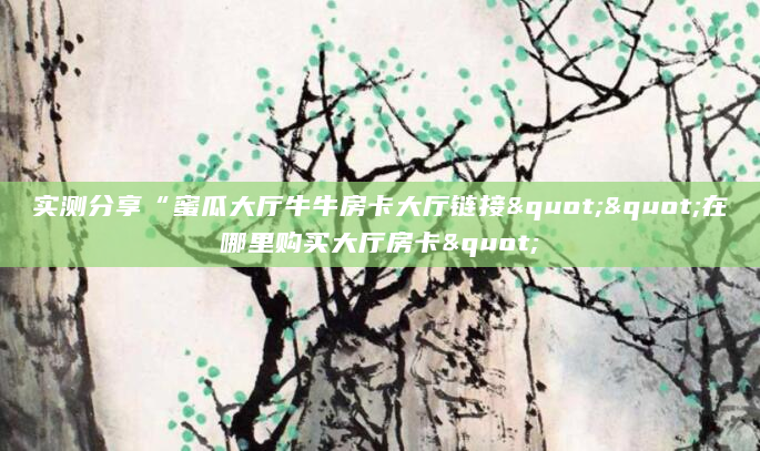 实测分享“蜜瓜大厅牛牛房卡大厅链接""在哪里购买大厅房卡"