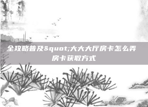 全攻略普及"大大大厅房卡怎么弄 房卡获取方式