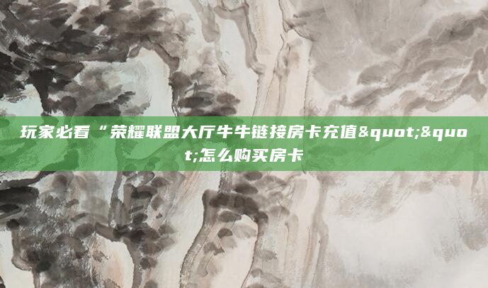 玩家必看“荣耀联盟大厅牛牛链接房卡充值""怎么购买房卡