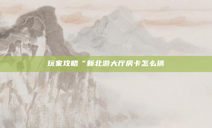 玩家攻略“新北游大厅房卡怎么搞