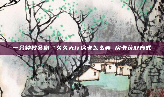一分钟教会你“久久大厅房卡怎么弄 房卡获取方式