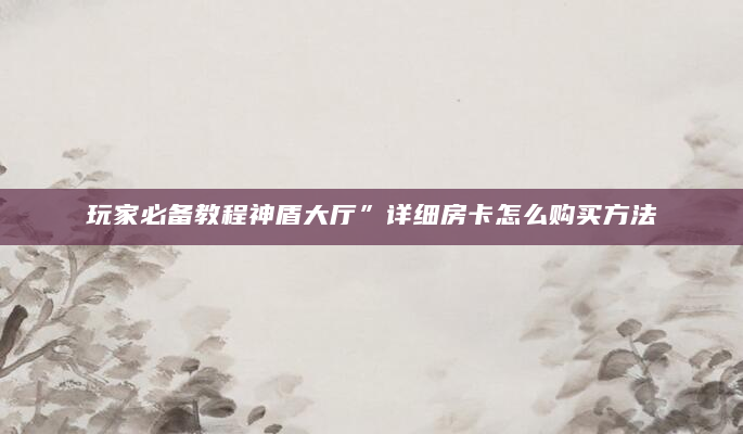 玩家必备教程神盾大厅”详细房卡怎么购买方法