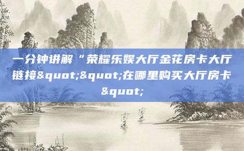 一分钟讲解“荣耀乐娱大厅金花房卡大厅链接""在哪里购买大厅房卡"