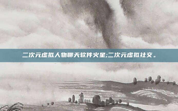 二次元虚拟人物聊天软件火星;二次元虚拟社交。