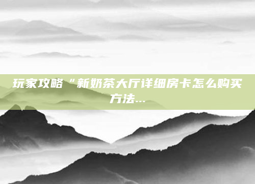 玩家攻略“新奶茶大厅详细房卡怎么购买方法...