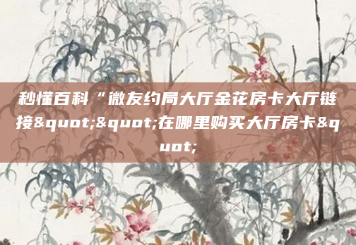 秒懂百科“微友约局大厅金花房卡大厅链接""在哪里购买大厅房卡"