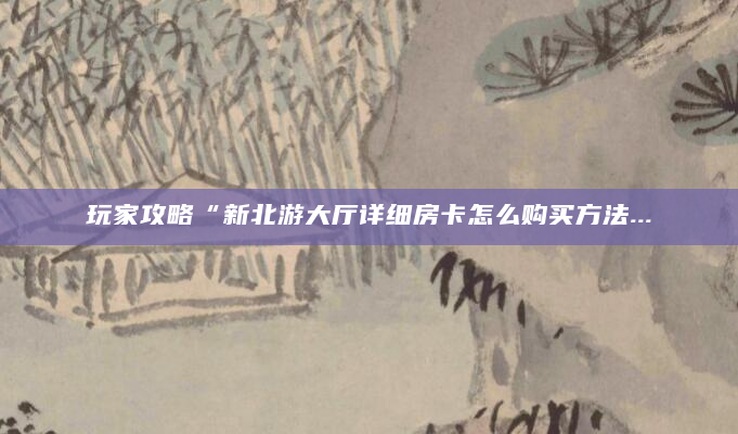 玩家攻略“新北游大厅详细房卡怎么购买方法...