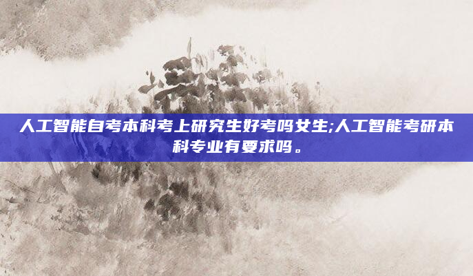人工智能自考本科考上研究生好考吗女生;人工智能考研本科专业有要求吗。