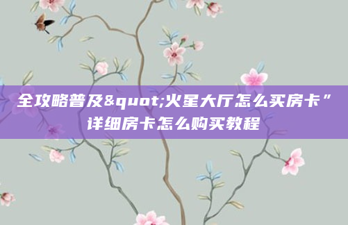 全攻略普及"火星大厅怎么买房卡”详细房卡怎么购买教程