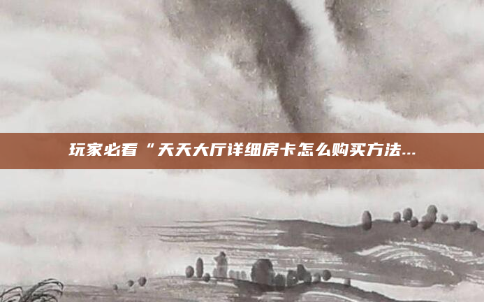 玩家必看“天天大厅详细房卡怎么购买方法...