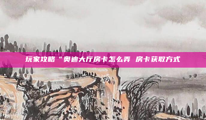 玩家攻略“奥迪大厅房卡怎么弄 房卡获取方式