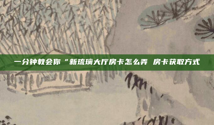 一分钟教会你“新琉璃大厅房卡怎么弄 房卡获取方式