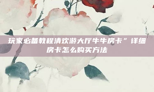 玩家必备教程清欢游大厅牛牛房卡”详细房卡怎么购买方法