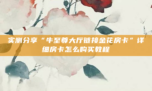 实测分享“牛至尊大厅链接金花房卡”详细房卡怎么购买教程