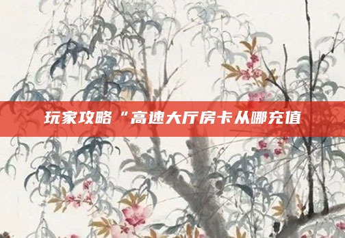 玩家攻略“高速大厅房卡从哪充值