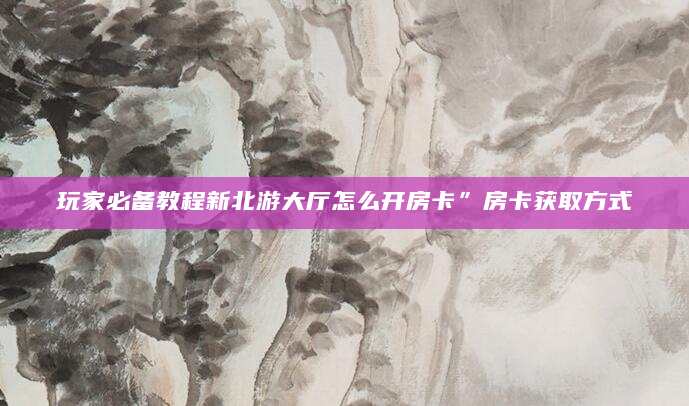 玩家必备教程新北游大厅怎么开房卡”房卡获取方式