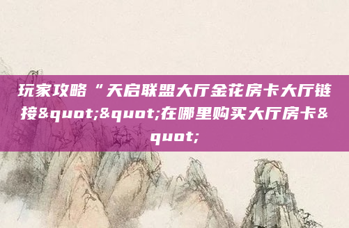 玩家攻略“天启联盟大厅金花房卡大厅链接""在哪里购买大厅房卡"