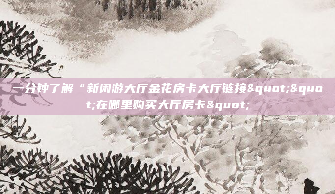 一分钟了解“新闲游大厅金花房卡大厅链接""在哪里购买大厅房卡"