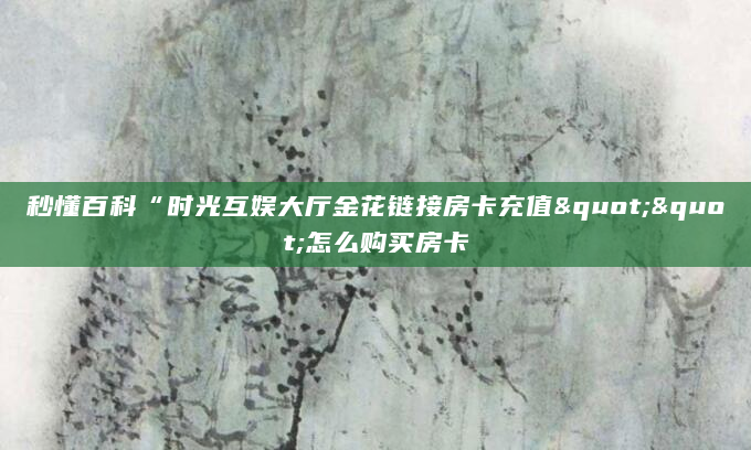 秒懂百科“时光互娱大厅金花链接房卡充值""怎么购买房卡
