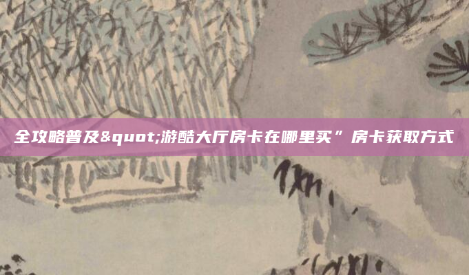 全攻略普及"游酷大厅房卡在哪里买”房卡获取方式