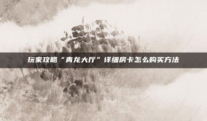 玩家攻略“青龙大厅”详细房卡怎么购买方法