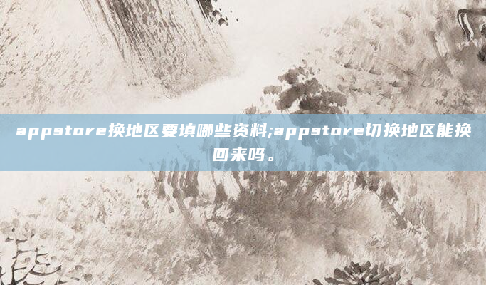 appstore换地区要填哪些资料;appstore切换地区能换回来吗。