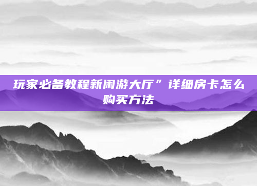 玩家必备教程新闲游大厅”详细房卡怎么购买方法