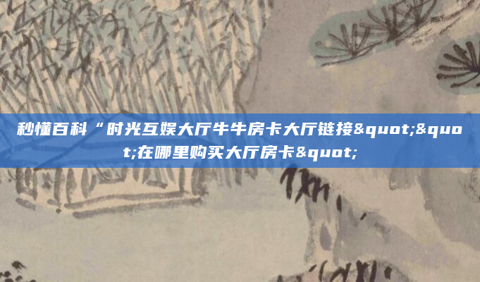 秒懂百科“时光互娱大厅牛牛房卡大厅链接""在哪里购买大厅房卡"