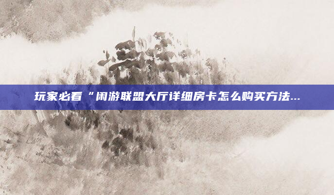 玩家必看“闲游联盟大厅详细房卡怎么购买方法...