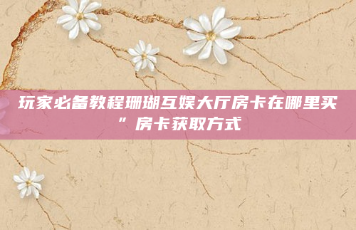 玩家必备教程珊瑚互娱大厅房卡在哪里买”房卡获取方式