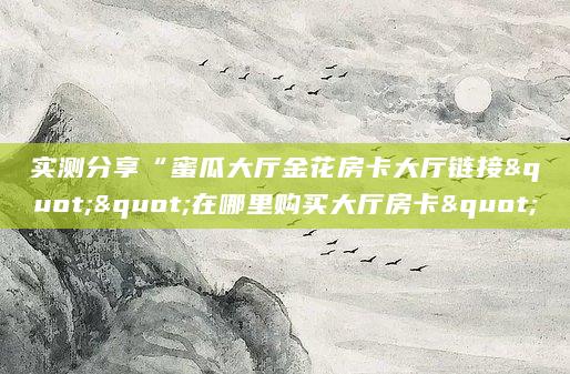 实测分享“蜜瓜大厅金花房卡大厅链接""在哪里购买大厅房卡"