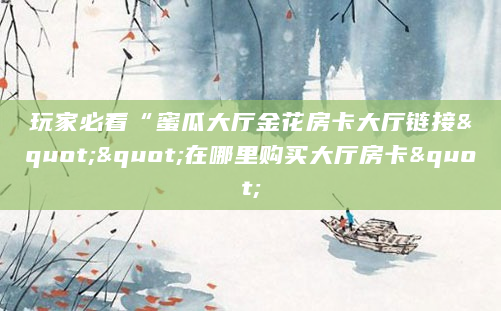 玩家必看“蜜瓜大厅金花房卡大厅链接""在哪里购买大厅房卡"