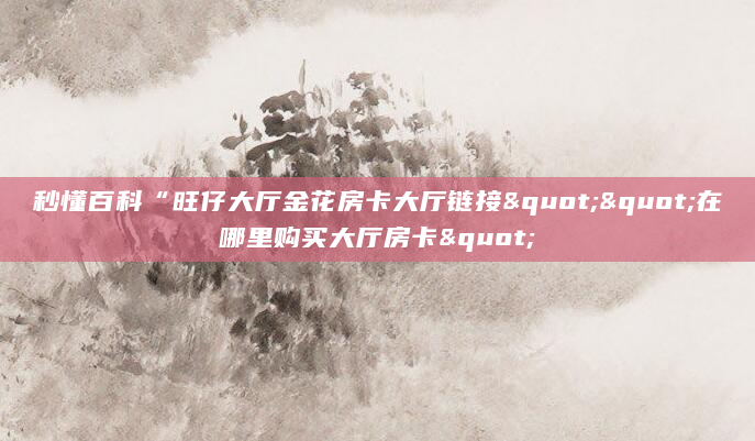 秒懂百科“旺仔大厅金花房卡大厅链接""在哪里购买大厅房卡"