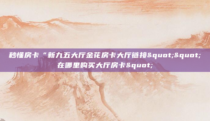 秒懂房卡“新九五大厅金花房卡大厅链接""在哪里购买大厅房卡"