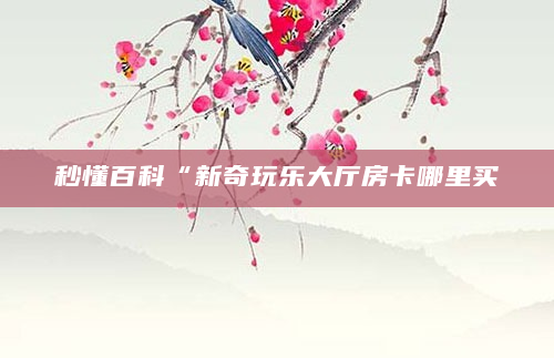 秒懂百科“新奇玩乐大厅房卡哪里买