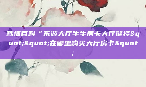 秒懂百科“东游大厅牛牛房卡大厅链接""在哪里购买大厅房卡"