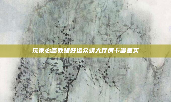 玩家必备教程好运众娱大厅房卡哪里买