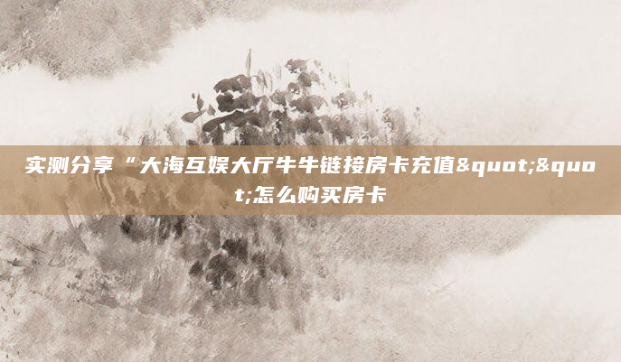 实测分享“大海互娱大厅牛牛链接房卡充值""怎么购买房卡