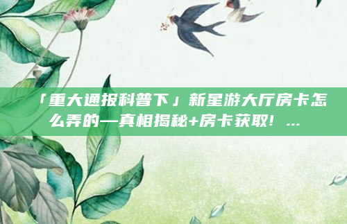 「重大通报科普下」新星游大厅房卡怎么弄的—真相揭秘+房卡获取! ...