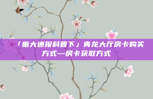 「重大通报科普下」青龙大厅房卡购买方式—房卡获取方式