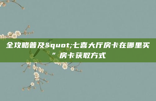 全攻略普及"七喜大厅房卡在哪里买”房卡获取方式