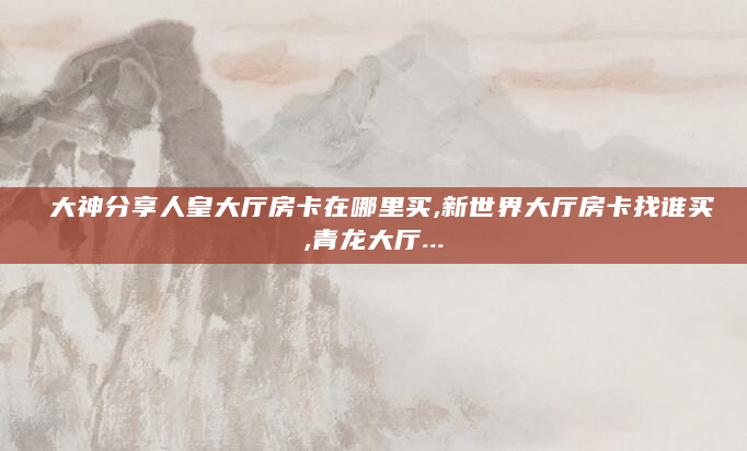大神分享人皇大厅房卡在哪里买,新世界大厅房卡找谁买,青龙大厅...
