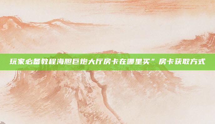 玩家必备教程海胆巨炮大厅房卡在哪里买”房卡获取方式